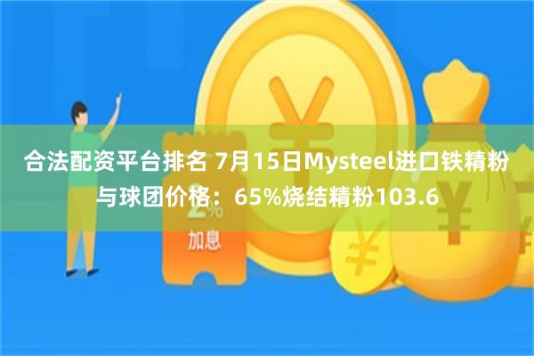合法配资平台排名 7月15日Mysteel进口铁精粉与球团价格：65%烧结精粉103.6