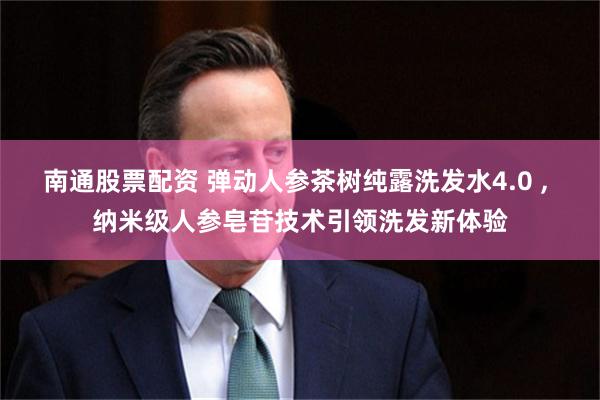 南通股票配资 弹动人参茶树纯露洗发水4.0 , 纳米级人参皂苷技术引领洗发新体验
