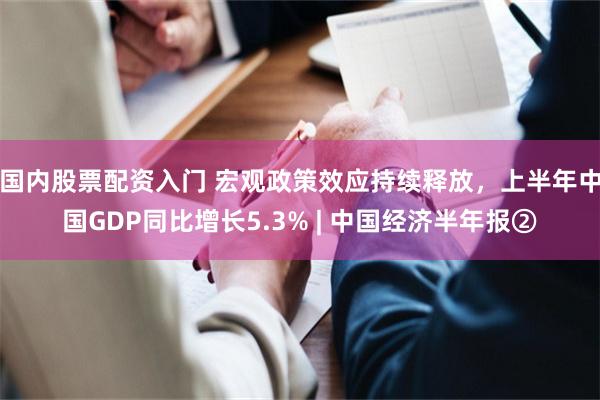 国内股票配资入门 宏观政策效应持续释放，上半年中国GDP同比增长5.3% | 中国经济半年报②