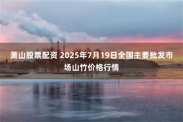 萧山股票配资 2025年7月19日全国主要批发市场山竹价格行情