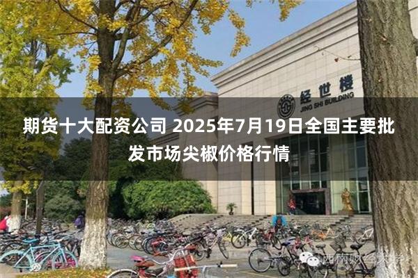 期货十大配资公司 2025年7月19日全国主要批发市场尖椒价格行情