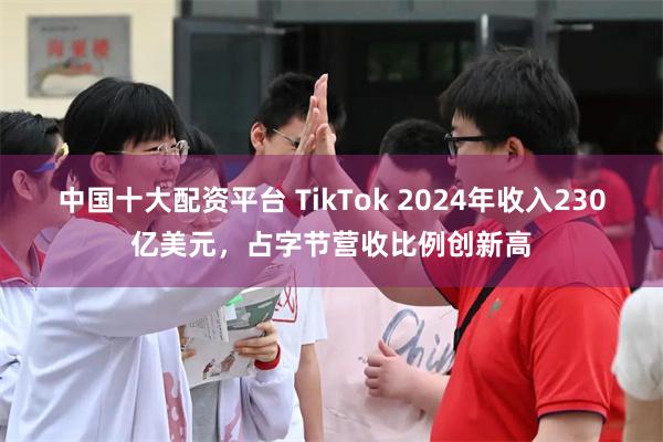 中国十大配资平台 TikTok 2024年收入230亿美元，占字节营收比例创新高