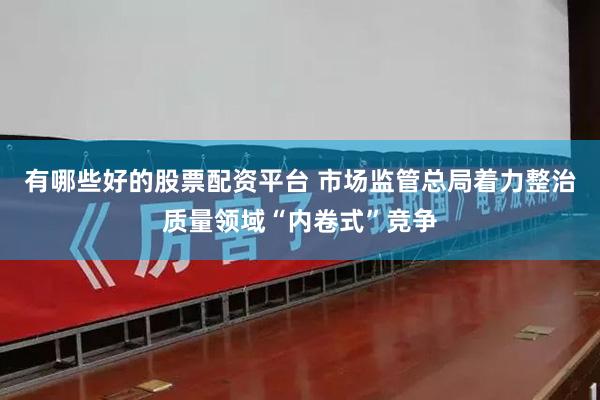 有哪些好的股票配资平台 市场监管总局着力整治质量领域“内卷式”竞争