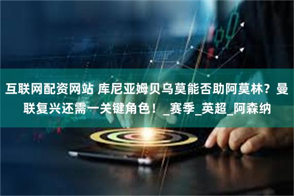 互联网配资网站 库尼亚姆贝乌莫能否助阿莫林？曼联复兴还需一关键角色！_赛季_英超_阿森纳