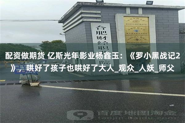 配资做期货 亿斯光年影业杨鑫玉：《罗小黑战记2》，哄好了孩子也哄好了大人_观众_人妖_师父