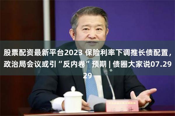 股票配资最新平台2023 保险利率下调推长债配置，政治局会议或引“反内卷”预期 | 债圈大家说07.29