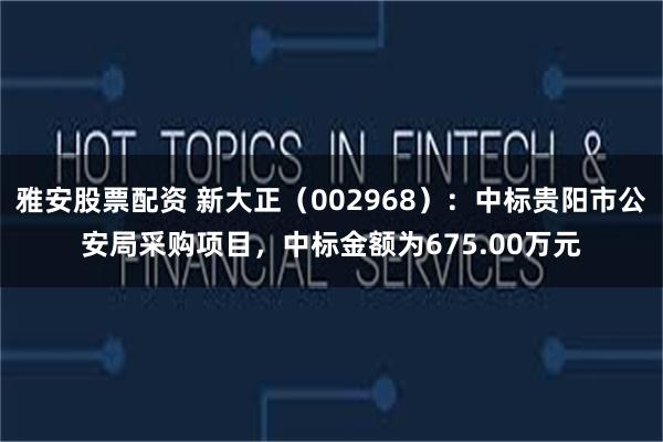 雅安股票配资 新大正（002968）：中标贵阳市公安局采购项目，中标金额为675.00万元