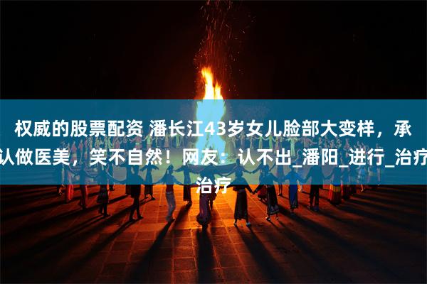 权威的股票配资 潘长江43岁女儿脸部大变样，承认做医美，笑不自然！网友：认不出_潘阳_进行_治疗