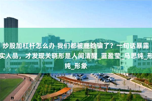 炒股加杠杆怎么办 我们都被鹿晗骗了?一句话暴露真实人品,才发现关晓彤是人间清醒_蓝盈莹_马思纯_形象