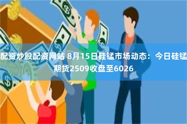 配资炒股配资网站 8月15日硅锰市场动态：今日硅锰期货2509收盘至6026