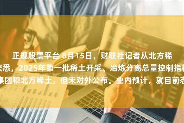 正规股票平台 8月15日，财联社记者从北方稀土、盛和资源等多方获悉，2025年第一批稀土开采、冶炼分离总量控制指标已下发至中国稀土集团和北方稀土，但未对外公布。业内预计，就目前态势来看，今后稀土开采、冶炼分离总量控制指标或不再对外公布。
