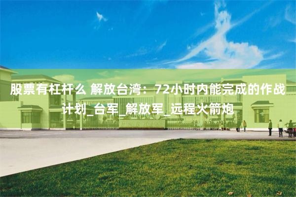 股票有杠杆么 解放台湾：72小时内能完成的作战计划_台军_解放军_远程火箭炮