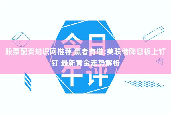 股票配资知识网推荐 赢者有道:美联储降息板上钉钉 最新黄金走势解析