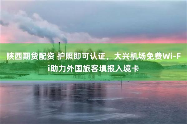 陕西期货配资 护照即可认证，大兴机场免费Wi-Fi助力外国旅客填报入境卡