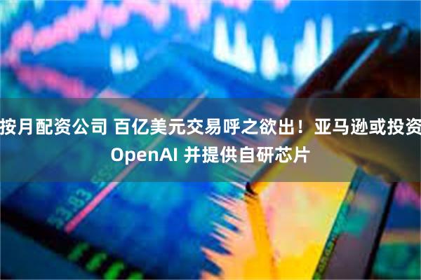 按月配资公司 百亿美元交易呼之欲出！亚马逊或投资OpenAI 并提供自研芯片