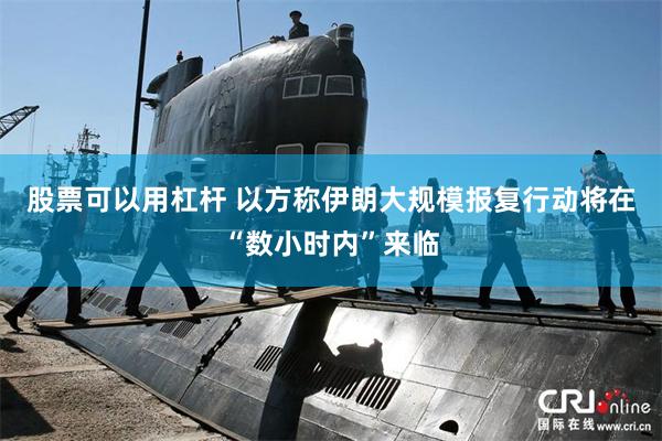 股票可以用杠杆 以方称伊朗大规模报复行动将在“数小时内”来临