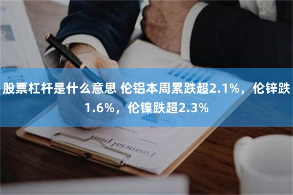 股票杠杆是什么意思 伦铝本周累跌超2.1%,伦锌跌1.6%,伦镍跌超2.3%