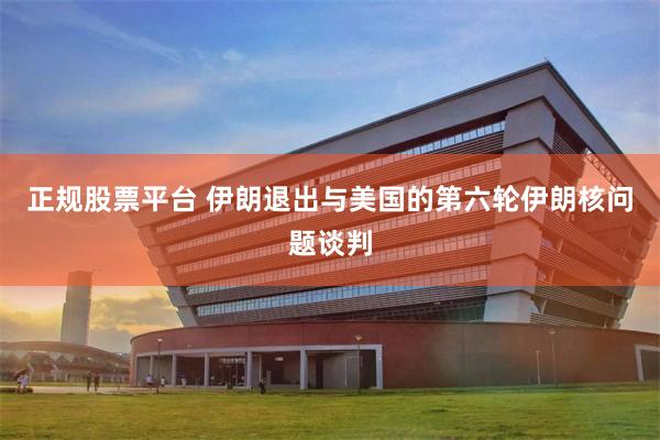 正规股票平台 伊朗退出与美国的第六轮伊朗核问题谈判
