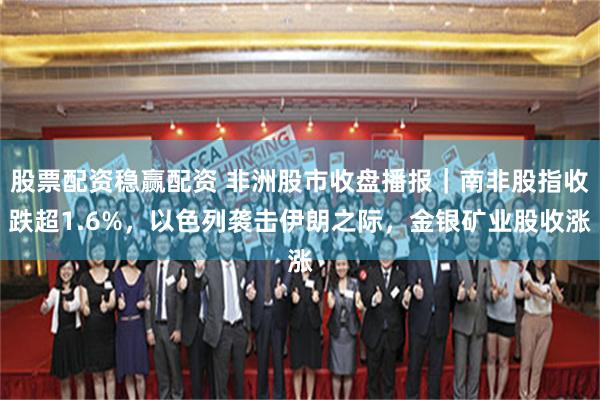 股票配资稳赢配资 非洲股市收盘播报｜南非股指收跌超1.6%，以色列袭击伊朗之际，金银矿业股收涨