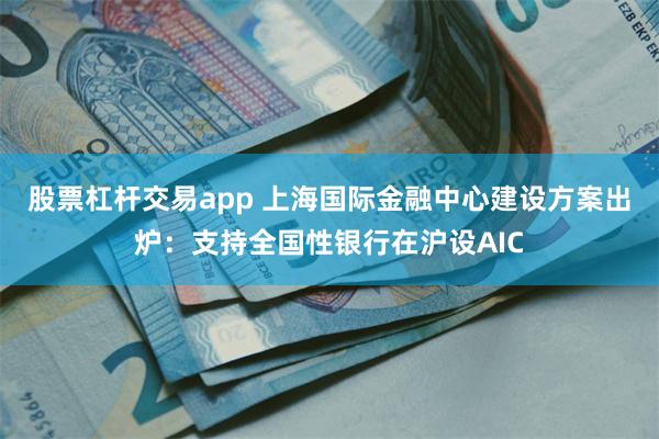 股票杠杆交易app 上海国际金融中心建设方案出炉：支持全国性银行在沪设AIC