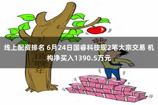 线上配资排名 6月24日国睿科技现2笔大宗交易 机构净买入1390.5万元