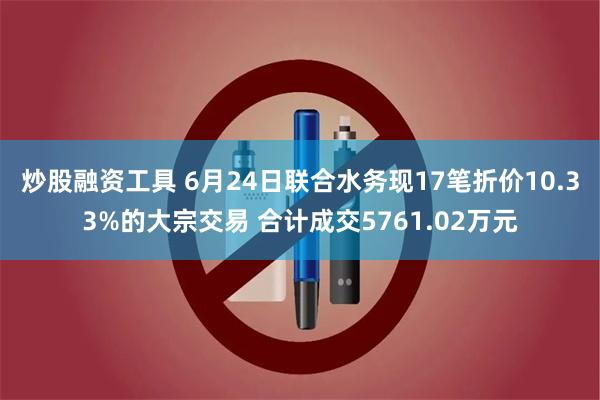 炒股融资工具 6月24日联合水务现17笔折价10.33%的大宗交易 合计成交5761.02万元