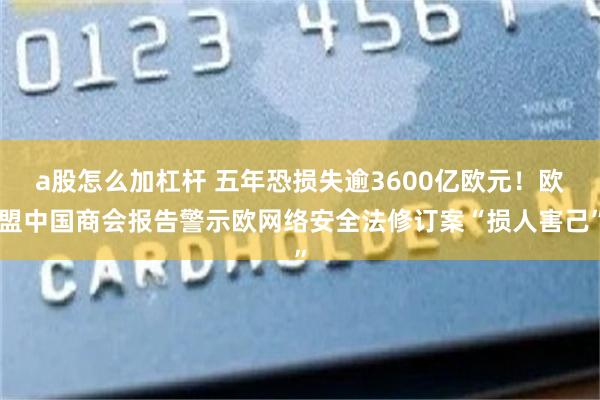 a股怎么加杠杆 五年恐损失逾3600亿欧元！欧盟中国商会报告警示欧网络安全法修订案“损人害己”