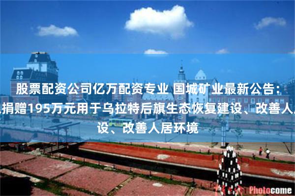 股票配资公司亿万配资专业 国城矿业最新公告：东矿拟捐赠195万元用于乌拉特后旗生态恢复建设、改善人居环境