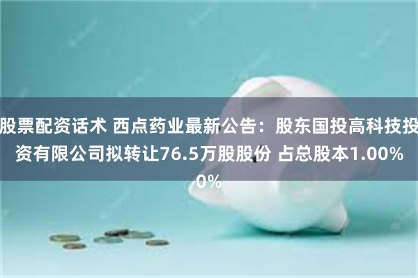 股票配资话术 西点药业最新公告：股东国投高科技投资有限公司拟转让76.5万股股份 占总股本1.00%