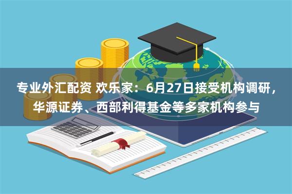专业外汇配资 欢乐家：6月27日接受机构调研，华源证券、西部利得基金等多家机构参与