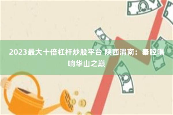 2023最大十倍杠杆炒股平台 陕西渭南:秦腔唱响华山之巅