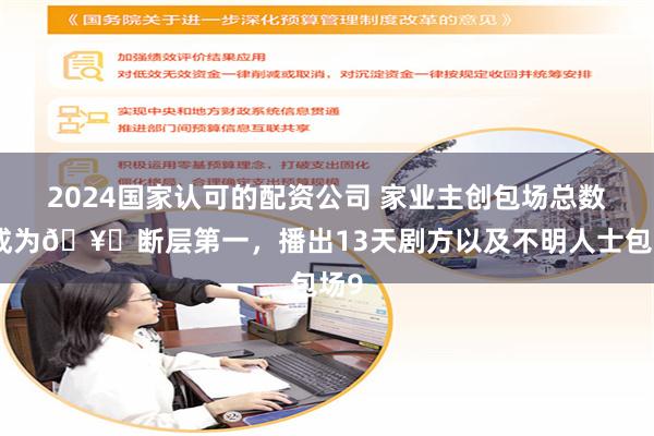 2024国家认可的配资公司 家业主创包场总数已成为🥝断层第一，播出13天剧方以及不明人士包场9