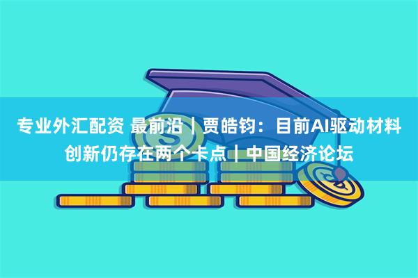 专业外汇配资 最前沿｜贾皓钧：目前AI驱动材料创新仍存在两个卡点｜中国经济论坛