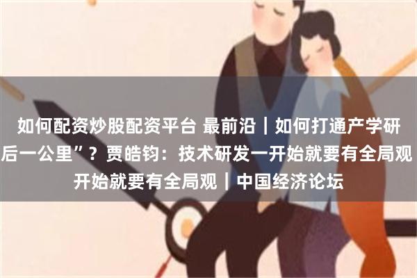 如何配资炒股配资平台 最前沿｜如何打通产学研到产业化的“最后一公里”？贾皓钧：技术研发一开始就要有全局观｜中国经济论坛