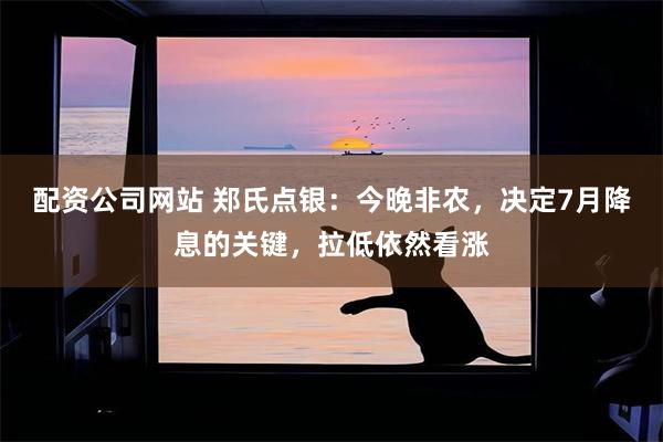 配资公司网站 郑氏点银：今晚非农，决定7月降息的关键，拉低依然看涨