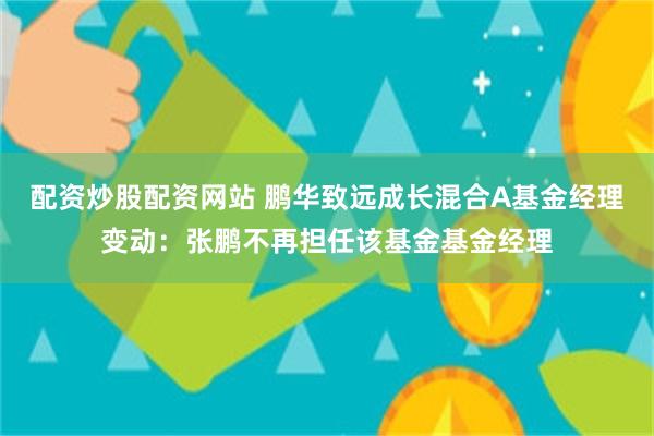 配资炒股配资网站 鹏华致远成长混合A基金经理变动：张鹏不再担任该基金基金经理