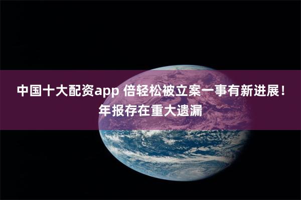 中国十大配资app 倍轻松被立案一事有新进展！年报存在重大遗漏