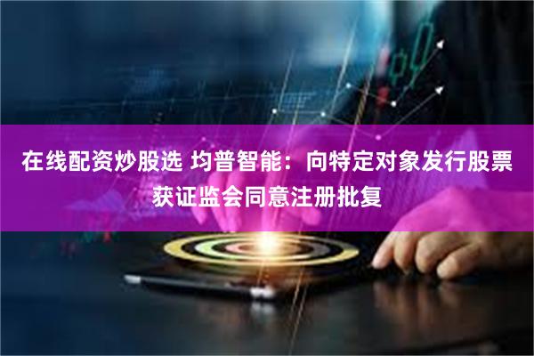 在线配资炒股选 均普智能：向特定对象发行股票获证监会同意注册批复