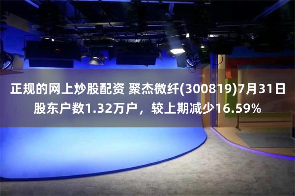 正规的网上炒股配资 聚杰微纤(300819)7月31日股东户数1.32万户，较上期减少16.59%