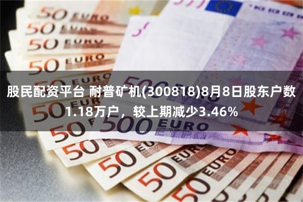 股民配资平台 耐普矿机(300818)8月8日股东户数1.18万户，较上期减少3.46%