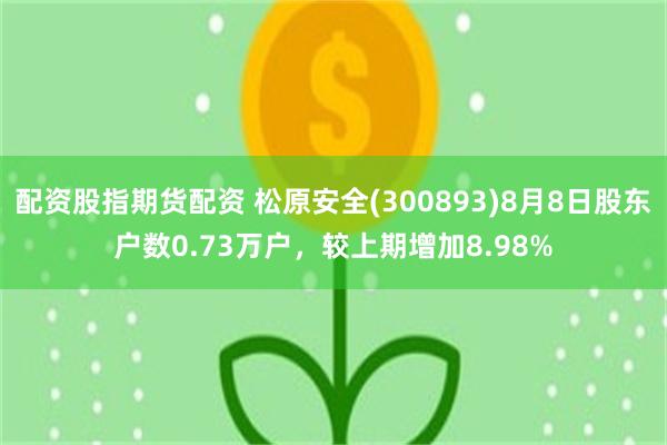 配资股指期货配资 松原安全(300893)8月8日股东户数0.73万户，较上期增加8.98%