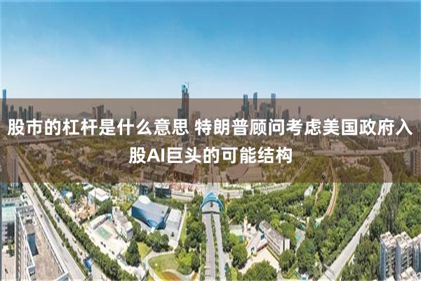 股市的杠杆是什么意思 特朗普顾问考虑美国政府入股AI巨头的可能结构