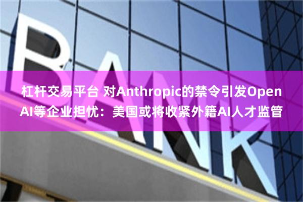杠杆交易平台 对Anthropic的禁令引发OpenAI等企业担忧：美国或将收紧外籍AI人才监管