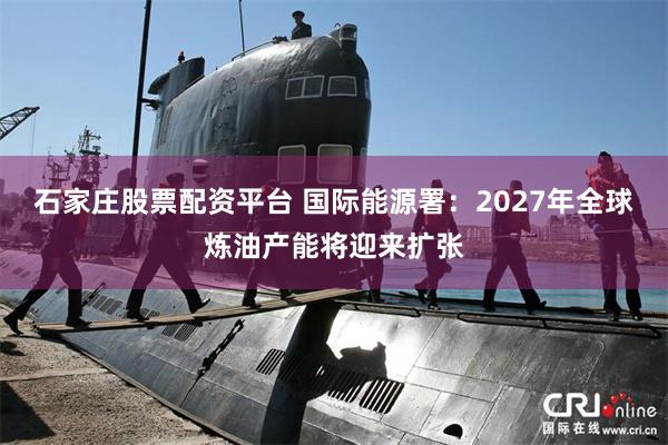 石家庄股票配资平台 国际能源署：2027年全球炼油产能将迎来扩张