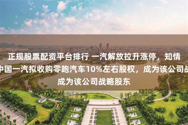 正规股票配资平台排行 一汽解放拉升涨停，知情人士：中国一汽拟收购零跑汽车10%左右股权，成为该公司战略股东