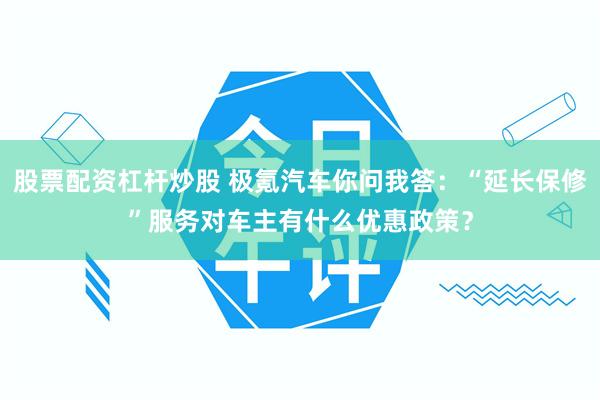 股票配资杠杆炒股 极氪汽车你问我答：“延长保修”服务对车主有什么优惠政策？