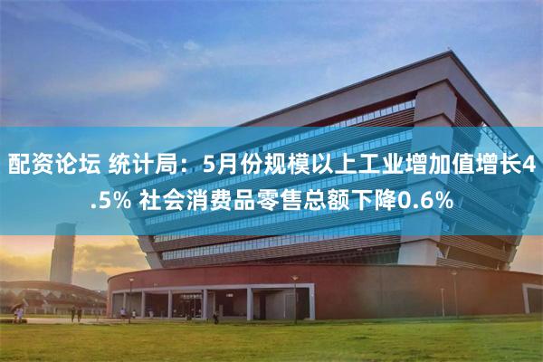 配资论坛 统计局：5月份规模以上工业增加值增长4.5% 社会消费品零售总额下降0.6%