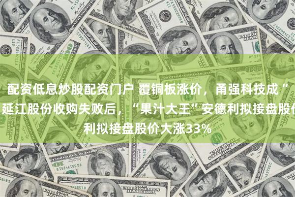配资低息炒股配资门户 覆铜板涨价,甬强科技成“香饽饽”?延江股份收购失败后,“果汁大王”安德利拟接盘股价大涨33%