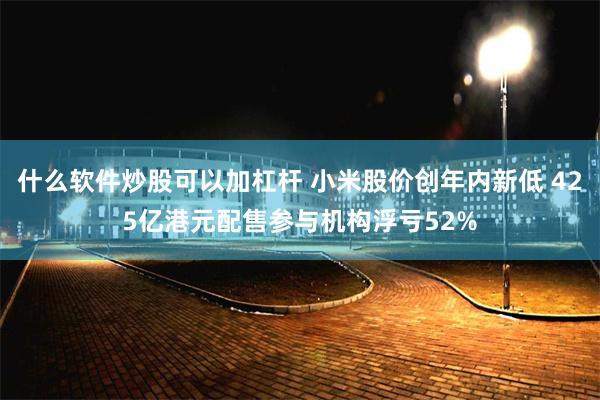 什么软件炒股可以加杠杆 小米股价创年内新低 425亿港元配售参与机构浮亏52%