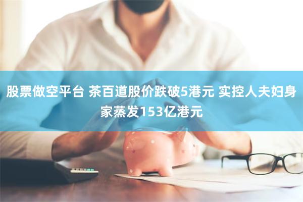股票做空平台 茶百道股价跌破5港元 实控人夫妇身家蒸发153亿港元